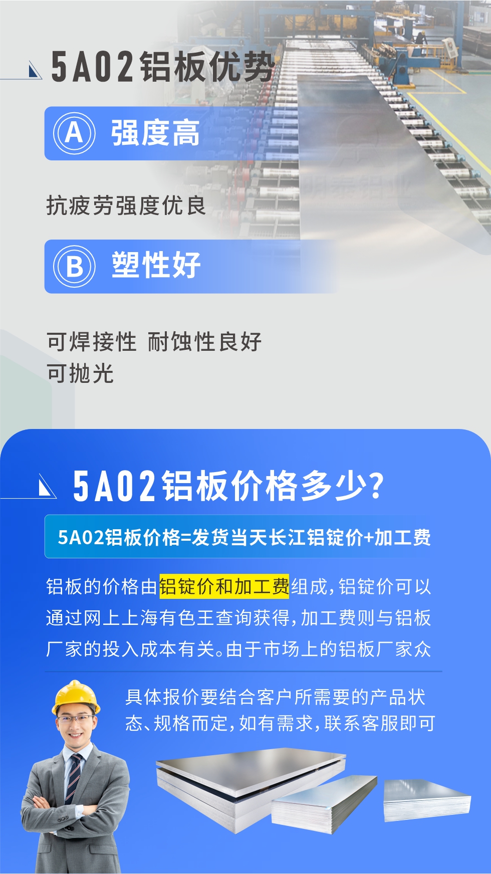 5A02產(chǎn)品優(yōu)勢(shì):強(qiáng)度高、抗疲勞強(qiáng)度優(yōu)良、塑性好、可焊接性、耐蝕性良好、可拋光。5A02鋁板價(jià)格多少？5A02鋁板價(jià)格=發(fā)貨當(dāng)天長(zhǎng)江鋁錠價(jià)+加工費(fèi)；
鋁板的價(jià)格由鋁錠價(jià)和加工費(fèi)組成，鋁錠價(jià)可以通過網(wǎng)上上海有色王查詢獲得，加工費(fèi)則與鋁板廠家的投入成本有關(guān)。由于市場(chǎng)上的鋁板廠家眾多，再加上5a05鋁板具有不同的狀態(tài)和規(guī)格，每個(gè)廠家、每個(gè)狀態(tài)的報(bào)價(jià)也都是不一樣的。具體報(bào)價(jià)要結(jié)合客戶所需要的產(chǎn)品狀態(tài)、規(guī)格而定，如有需求，聯(lián)系客服即可安排業(yè)務(wù)經(jīng)理為您報(bào)價(jià)。點(diǎn)擊在線咨詢。


