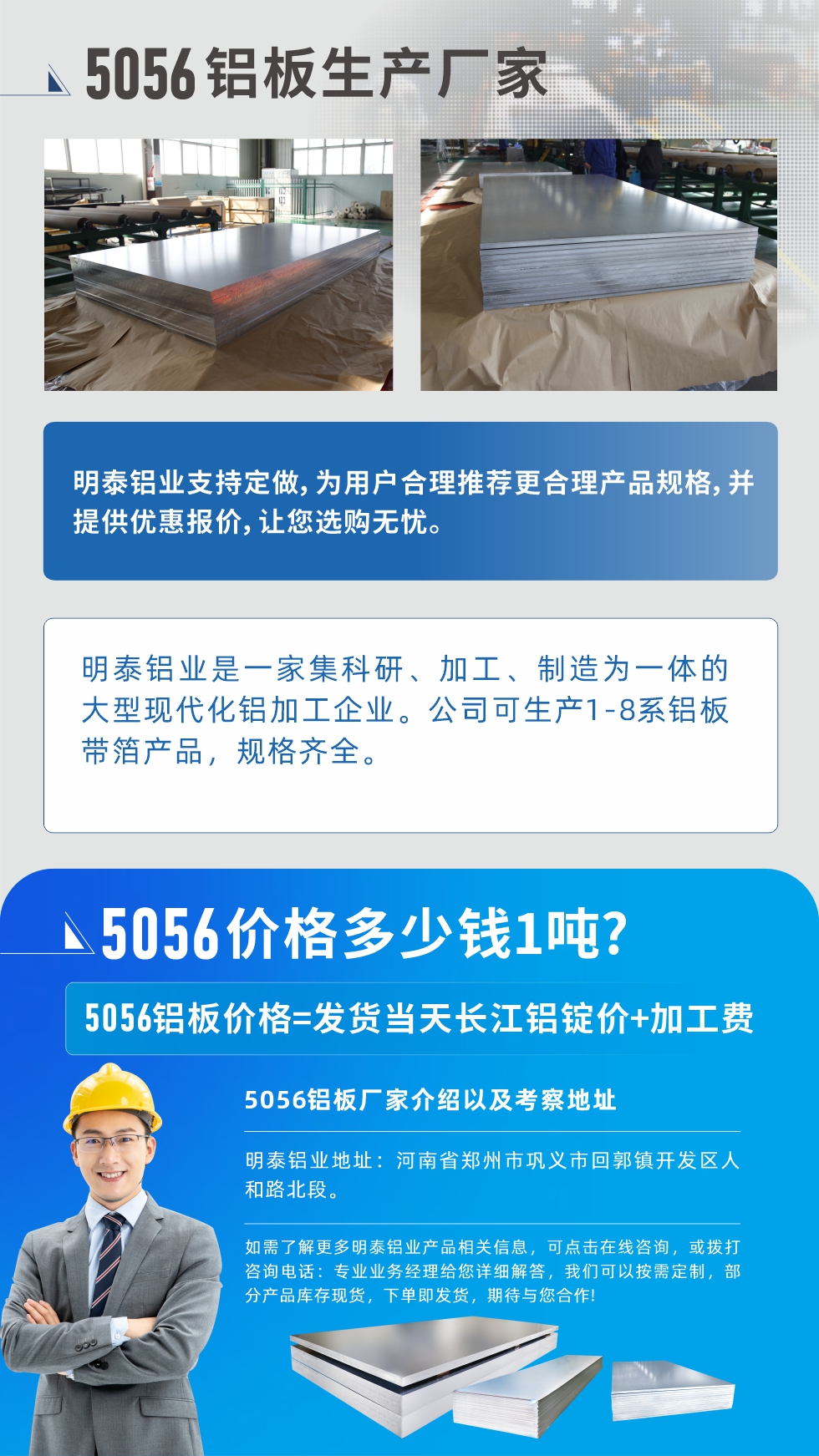 5056鋁板價(jià)格多少錢(qián)1噸
　　5056鋁板價(jià)格高低都有，小編這里建議，用戶(hù)在考慮價(jià)格的同時(shí)，也需注重產(chǎn)品質(zhì)量以及售后服務(wù)，選擇大型鋁板廠(chǎng)家不僅價(jià)格合理，其產(chǎn)品質(zhì)量有保障。河南明泰鋁業(yè)是業(yè)內(nèi)口碑良好的　5056鋁板生產(chǎn)廠(chǎng)家，價(jià)格合理，多重優(yōu)惠，可咨詢(xún)選購(gòu)。
　　5056鋁板價(jià)格=發(fā)貨當(dāng)天長(zhǎng)江鋁錠價(jià)+加工費(fèi)
　　5056鋁板廠(chǎng)家介紹以及考察地址
　　明泰鋁業(yè)有技術(shù)經(jīng)理為您提供一對(duì)一的生產(chǎn)方案設(shè)計(jì)，為用戶(hù)合理推薦更合理產(chǎn)品規(guī)格，并提供優(yōu)惠報(bào)價(jià);讓您選購(gòu)無(wú)憂(yōu)
　　明泰鋁業(yè)是一家集科研、加工、制造為一體的大型現(xiàn)代化鋁加工企業(yè)。公司可生產(chǎn)1-8系鋁板帶箔產(chǎn)品，規(guī)格齊全。
　　明泰鋁業(yè)地址：河南省鄭州市鞏義市回郭鎮(zhèn)開(kāi)發(fā)區(qū)人和路北段。
　　如需了解更多明泰鋁業(yè)產(chǎn)品相關(guān)信息，可點(diǎn)擊在線(xiàn)咨詢(xún)，或撥打咨詢(xún)電話(huà)：專(zhuān)業(yè)業(yè)務(wù)經(jīng)理給您詳細(xì)解答，我們可以按需定制，部分產(chǎn)品庫(kù)存現(xiàn)貨，下單即發(fā)貨，期待與您合作!