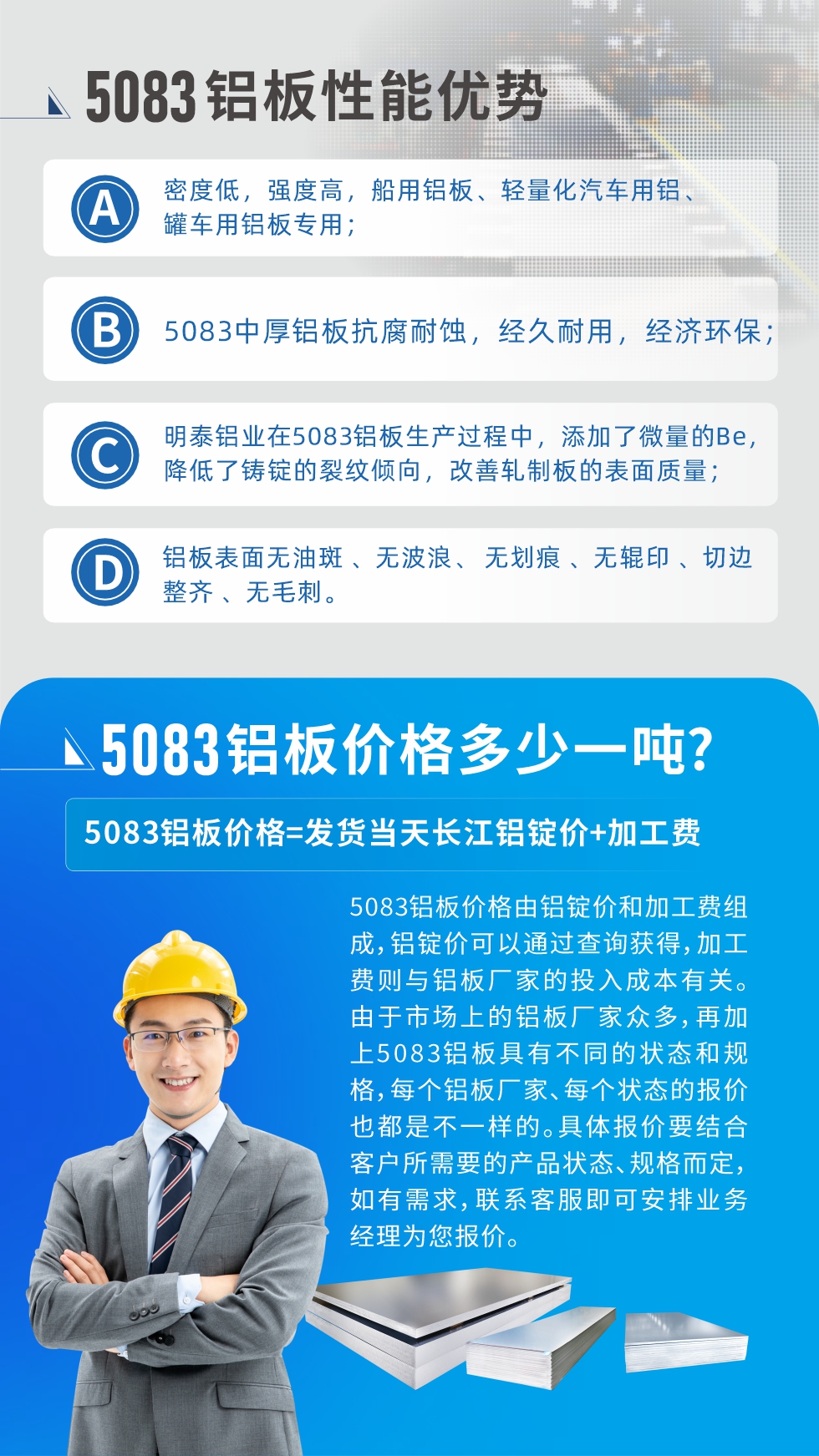 5083鋁板性能優(yōu)勢:1、密度低，強(qiáng)度高，船用鋁板、輕量化汽車用鋁、罐車用鋁板專用；2、5083中厚鋁板抗腐耐蝕，經(jīng)久耐用，經(jīng)濟(jì)環(huán)保；3、明泰鋁業(yè)在5083鋁板生產(chǎn)過程中，添加了微量的Be，降低了鑄錠的裂紋傾向，改善軋制板的表面質(zhì)量；4、鋁板表面無油斑 、無波浪、 無劃痕 、無輥印 、切邊整齊 、無毛刺。
5083鋁板價(jià)格信息:5083鋁板價(jià)格由鋁錠價(jià)和加工費(fèi)組成，鋁錠價(jià)可以通過查詢獲得，加工費(fèi)則與鋁板廠家的投入成本有關(guān)。由于市場上的鋁板廠家眾多，再加上5083鋁板具有不同的狀態(tài)和規(guī)格，每個(gè)鋁板廠家、每個(gè)狀態(tài)的報(bào)價(jià)也都是不一樣的。具體報(bào)價(jià)要結(jié)合客戶所需要的產(chǎn)品狀態(tài)、規(guī)格而定，如有需求，聯(lián)系客服即可安排業(yè)務(wù)經(jīng)理為您報(bào)價(jià)。
5083鋁板價(jià)格=發(fā)貨當(dāng)天長江鋁錠價(jià)+加工費(fèi)。
5083鋁板廠家:河南明泰鋁業(yè)生產(chǎn)5083鋁合金薄板、5083熱鋁板、5083中厚鋁板、5083船用鋁板、5083花紋鋁板等等，按需定制生產(chǎn)，規(guī)格齊全，歡迎來廠考察參觀，更多相關(guān)產(chǎn)品詳細(xì)信息和優(yōu)惠報(bào)價(jià)，可點(diǎn)擊右側(cè)在線咨詢，也可撥打咨詢電話：0371-67898708快速獲取!