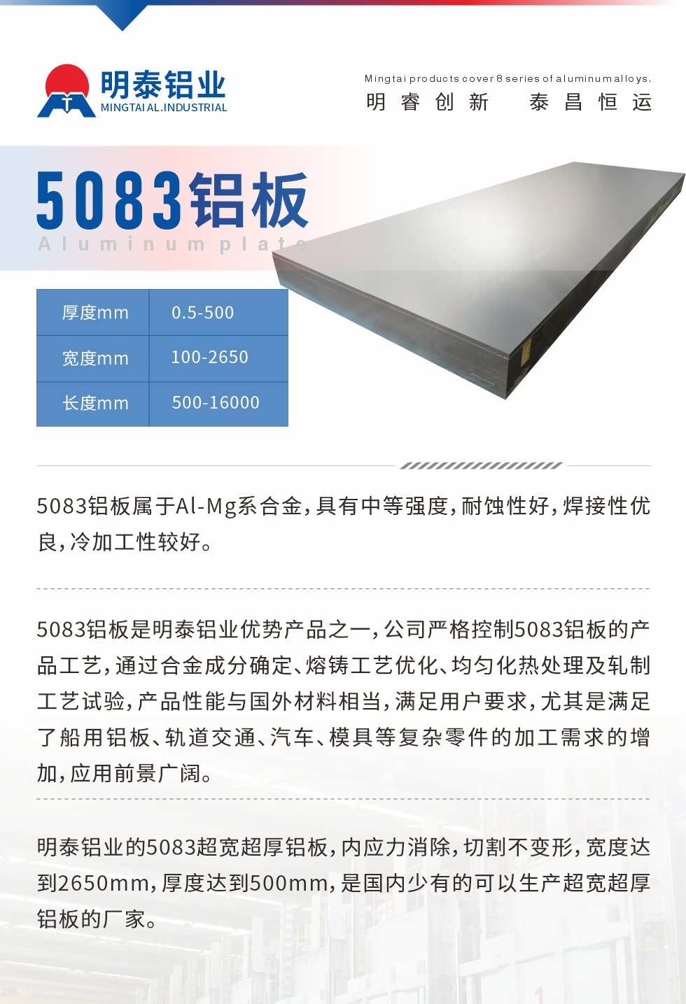 5083鋁板屬于Al-Mg系合金，具有中等強(qiáng)度，耐蝕性好，焊接性優(yōu)良，冷加工性較好。
　　5083鋁板是明泰鋁業(yè)優(yōu)勢產(chǎn)品之一，公司嚴(yán)格控制5083鋁板的產(chǎn)品工藝，通過合金成分確定、熔鑄工藝優(yōu)化、均勻化熱處理及軋制工藝試驗(yàn)，產(chǎn)品性能與國外材料相當(dāng)，滿足用戶要求，尤其是滿足了船用鋁板、軌道交通、汽車、模具等復(fù)雜零件的加工需求的增加，應(yīng)用前景廣闊。
　　明泰鋁業(yè)的5083超寬超厚鋁板，內(nèi)應(yīng)力消除，切割不變形，寬度達(dá)到2650mm，厚度達(dá)到500mm，是國內(nèi)少有的可以生產(chǎn)超寬超厚鋁板的廠家。